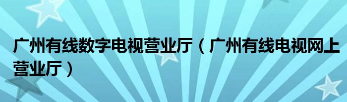 广州有线数字电视营业厅(广州有线电视网上营业厅)