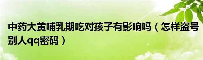 中药大黄哺乳期吃对孩子有影响吗(怎样盗号别人qq密码)