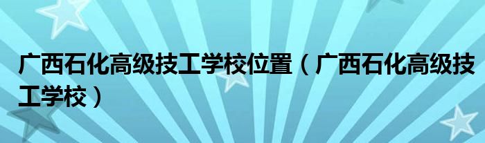 广西石化高级技工学校位置(广西石化高级技工学校)