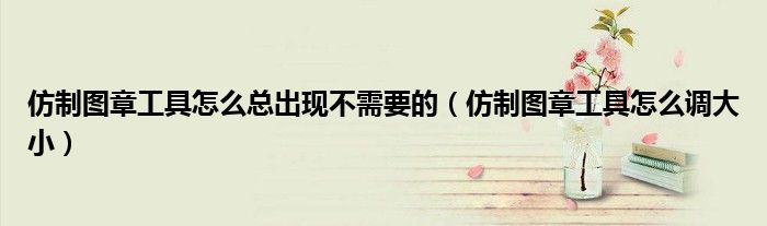 仿制图章工具怎么总出现不需要的(仿制图章工具怎么调大小)