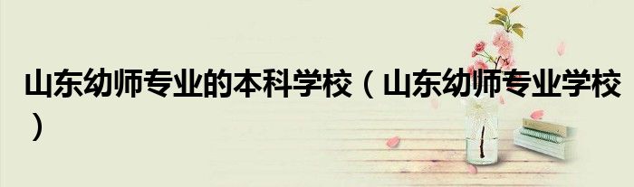 山东幼师专业的本科学校(山东幼师专业学校)