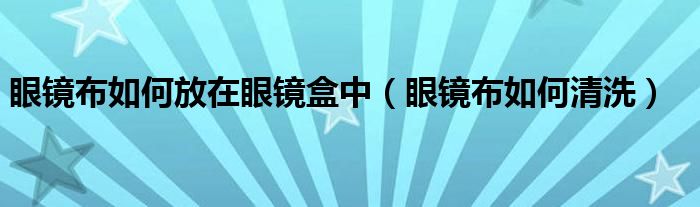眼镜布如何放在眼镜盒中(眼镜布如何清洗)