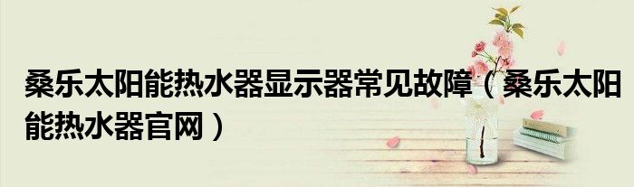 桑乐太阳能热水器显示器常见故障(桑乐太阳能热水器官网)