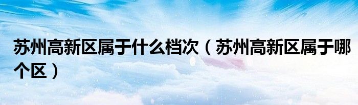 苏州高新区属于什么档次(苏州高新区属于哪个区)