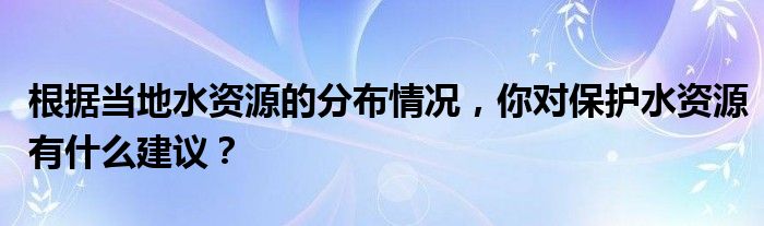 根据当地水资源的分布情况,你对保护水资源有什么建议?