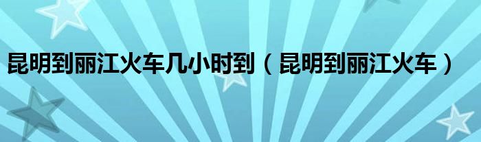 昆明到丽江火车几小时到(昆明到丽江火车)