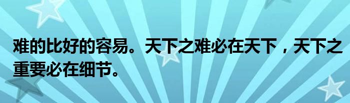 难的比好的容易。天下之难必在天下,天下之重要必在细节。