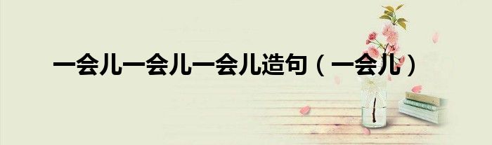 用三个一会儿造句_用欣喜若狂,造句儿_用津津有味造句和与众不同造句