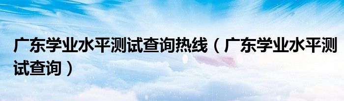 广东学业水平测试查询热线(广东学业水平测试查询)