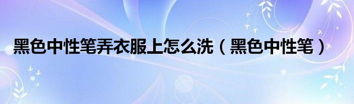 黑色中性笔弄衣服上怎么洗(黑色中性笔)