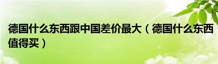 德国什么东西跟中国差价最大(德国什么东西值得买)