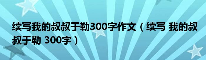 续写我的叔叔于勒300字作文(续写 我的叔叔于勒 300字)