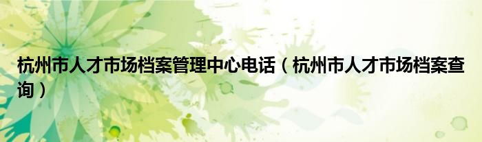 杭州市人才市场档案管理中心电话(杭州市人才市场档案查询)