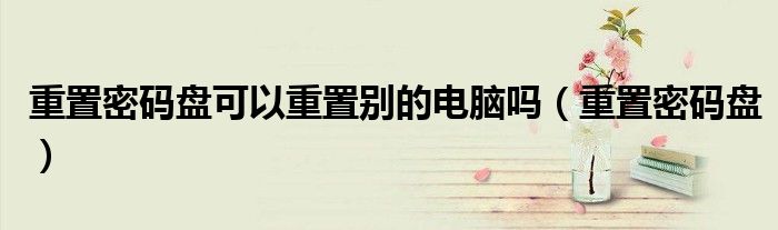 重置密码盘可以重置别的电脑吗(重置密码盘)