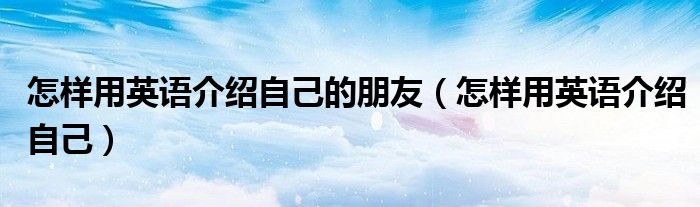 怎样用英语介绍自己的朋友(怎样用英语介绍自己)