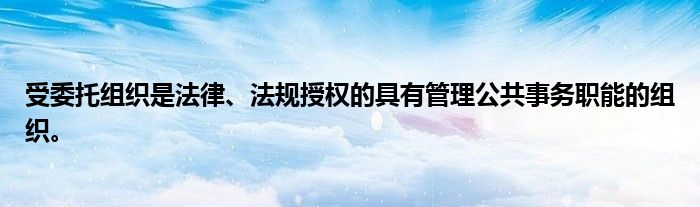受委托组织是法律、法规授权的具有管理公共事务职能的组织。