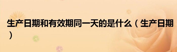 生产日期和有效期同一天的是什么(生产日期)