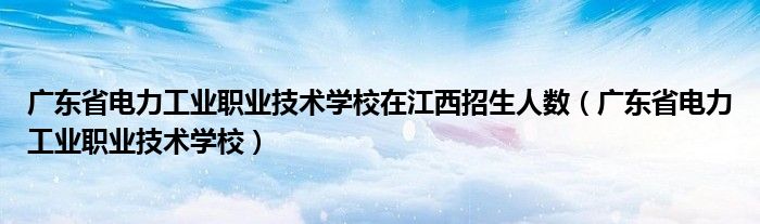 广东省电力工业职业技术学校在江西招生人数(广东省电力工业职业技术学校)