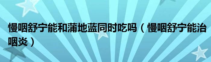 慢咽舒宁能和蒲地蓝同时吃吗(慢咽舒宁能治咽炎)