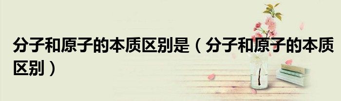 分子和原子的本质区别是(分子和原子的本质区别)