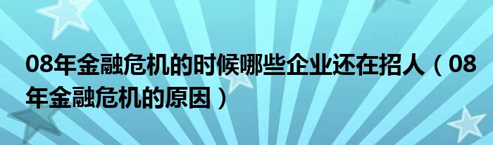 08年金融危机的时候哪些企业还在招人(08年金融危机的原因)
