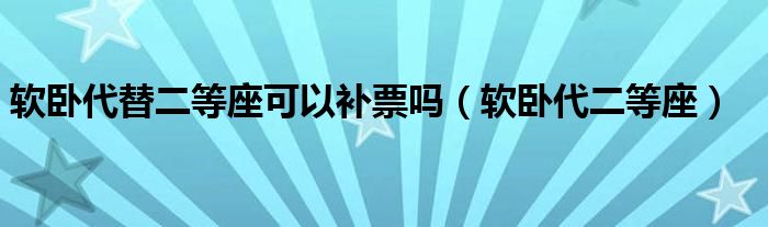 软卧代替二等座可以补票吗(软卧代二等座)