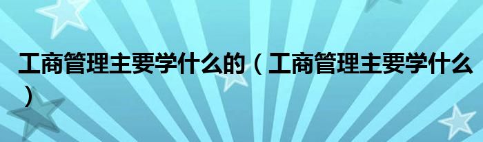 工商管理主要学什么的(工商管理主要学什么)