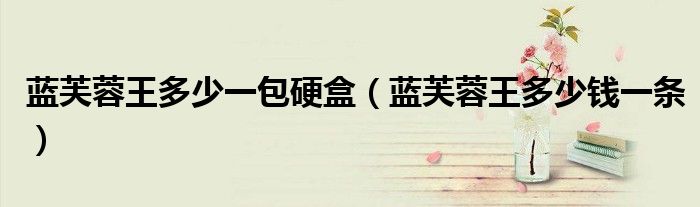 蓝芙蓉王多少一包硬盒(蓝芙蓉王多少钱一条)