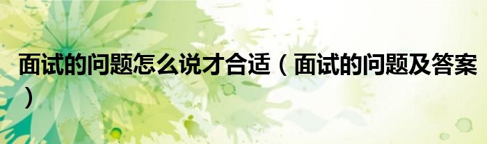 面试的问题怎么说才合适(面试的问题及答案)