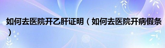 如何去医院开乙肝证明(如何去医院开病假条)