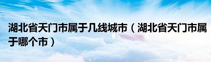 湖北省天门市属于几线城市(湖北省天门市属于哪个市)