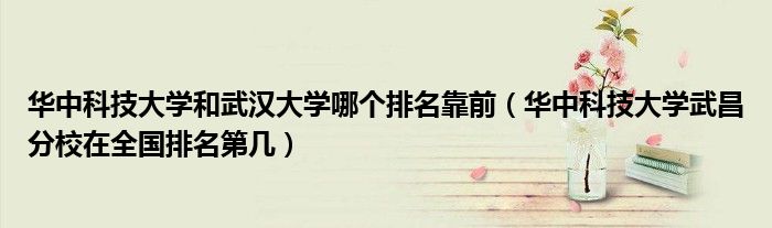 华中科技大学和武汉大学哪个排名靠前(华中科技大学武昌分校在全国排名第几)
