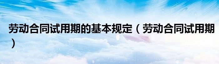 劳动合同试用期的基本规定(劳动合同试用期)