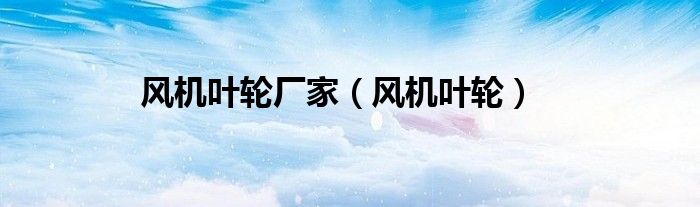 风机叶轮厂家（风机叶轮）