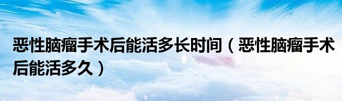 恶性脑瘤手术后能活多长时间(恶性脑瘤手术后能活多久)