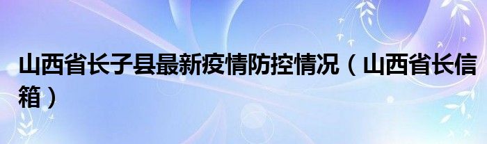 山西省长子县最新疫情防控情况(山西省长信箱)