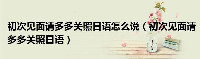 初次见面请多多关照日语怎么说(初次见面请多多关照日语)
