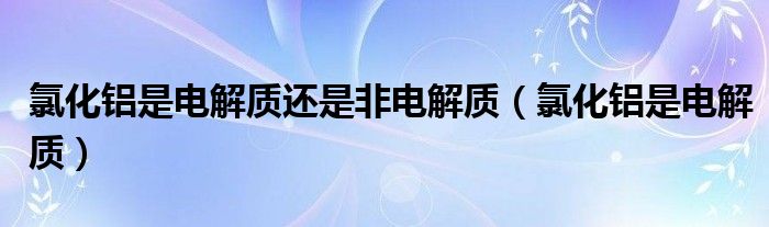 氯化铝是电解质还是非电解质(氯化铝是电解质)