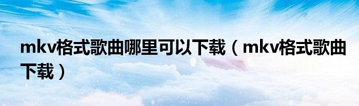 mkv格式歌曲哪里可以下载(mkv格式歌曲下载)