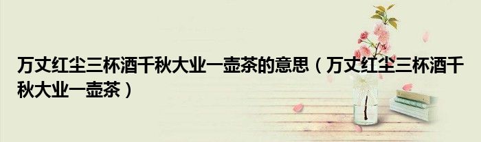 万丈红尘三杯酒千秋大业一壶茶的意思(万丈红尘三杯酒千秋大业一壶茶)