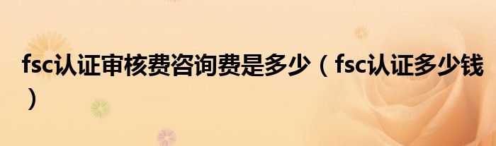 fsc认证审核费咨询费是多少(fsc认证多少钱)