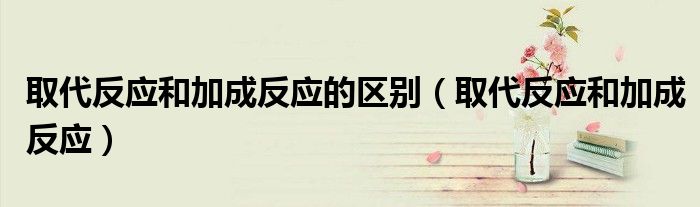 取代反应和加成反应的区别(取代反应和加成反应)