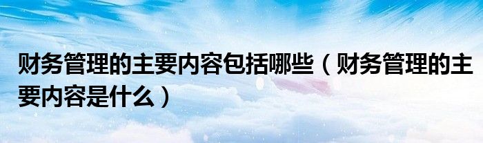 财务管理的主要内容包括哪些(财务管理的主要内容是什么)