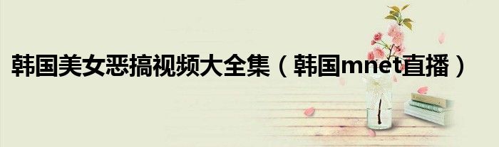韩国美女恶搞视频大全集(韩国mnet直播)