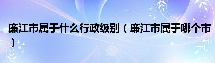 廉江市属于什么行政级别(廉江市属于哪个市)
