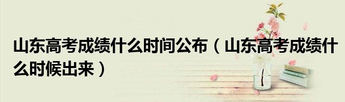 山东高考成绩什么时间公布(山东高考成绩什么时候出来)