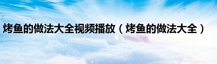 烤鱼的做法大全视频播放(烤鱼的做法大全)