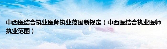 中西医结合执业医师执业范围新规定(中西医结合执业医师执业范围)
