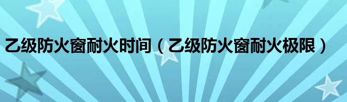 乙级防火窗耐火时间(乙级防火窗耐火极限)