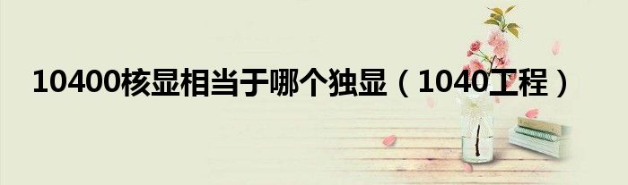 10400核显相当于哪个独显(1040工程)